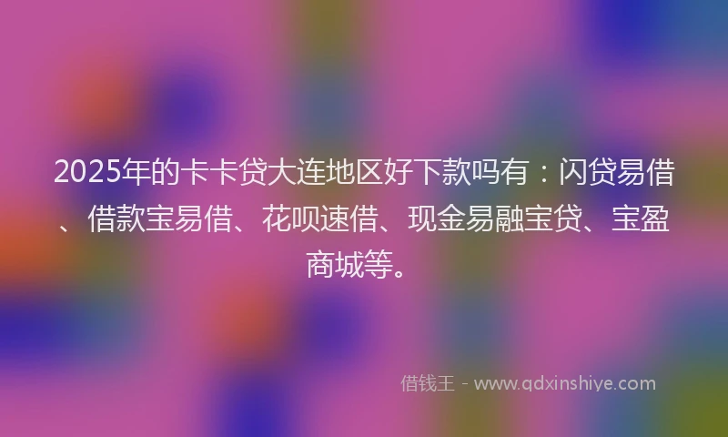 2025年的卡卡贷大连地区好下款吗有：闪贷易借、借款宝易借、花呗速借、现金易融宝贷、宝盈商城等。