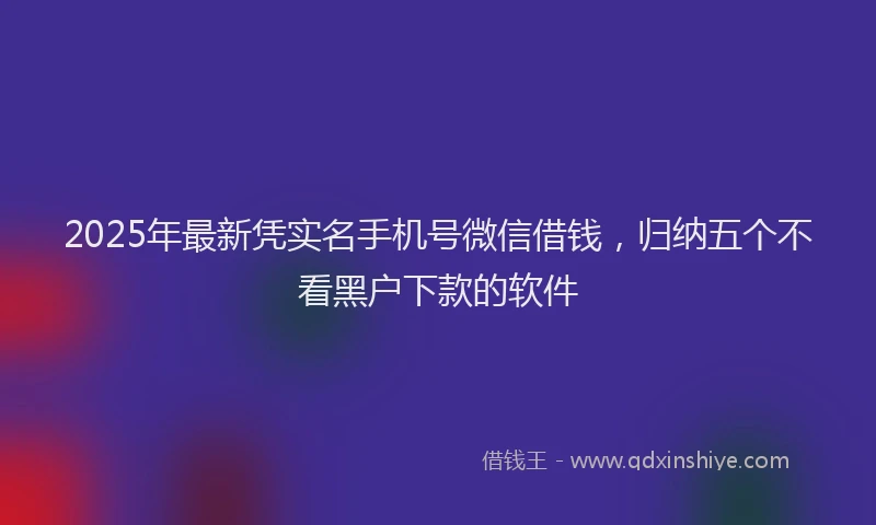 2025年最新凭实名手机号微信借钱，归纳五个不看黑户下款的软件