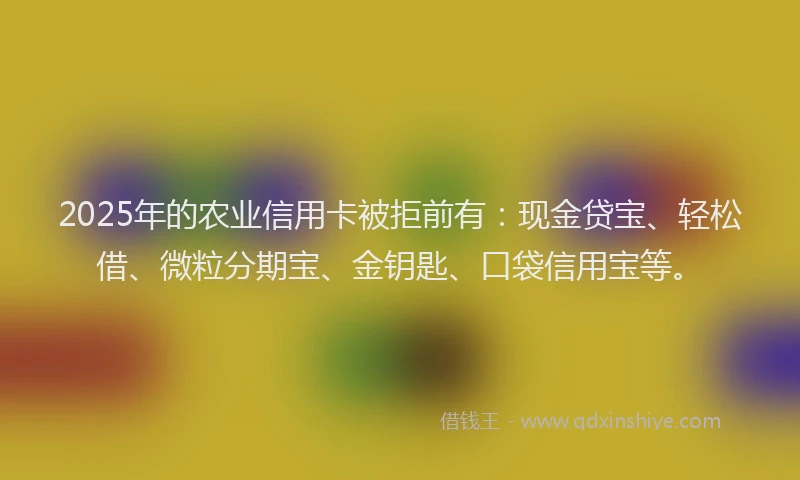 2025年的农业信用卡被拒前有：现金贷宝、轻松借、微粒分期宝、金钥匙、口袋信用宝等。