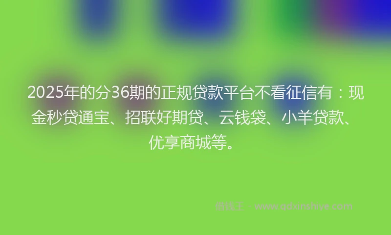 2025年的分36期的正规贷款平台不看征信有：现金秒贷通宝、招联好期贷、云钱袋、小羊贷款、优享商城等。