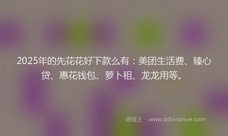 2025年的先花花好下款么有：美团生活费、臻心贷、惠花钱包、萝卜租、龙龙用等。