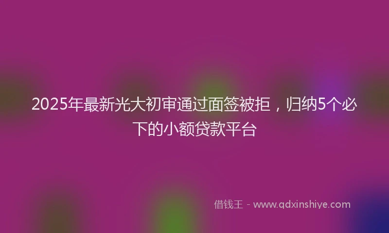 2025年最新光大初审通过面签被拒，归纳5个必下的小额贷款平台