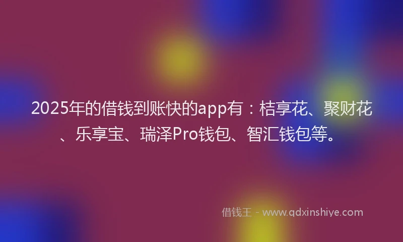 2025年的借钱到账快的app有：桔享花、聚财花、乐享宝、瑞泽Pro钱包、智汇钱包等。