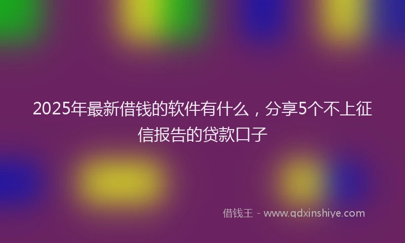 2025年最新借钱的软件有什么，分享5个不上征信报告的贷款口子
