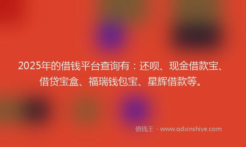 2025年的借钱平台查询有：还呗、现金借款宝、借贷宝盒、福瑞钱包宝、星辉借款等。