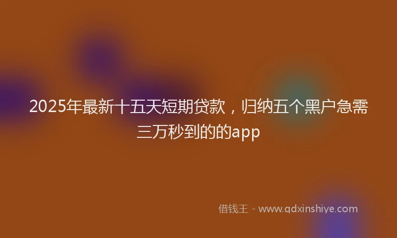 2025年最新十五天短期贷款，归纳五个黑户急需三万秒到的的app