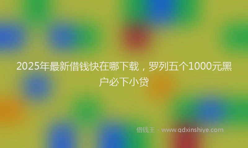 2025年最新借钱快在哪下载，罗列五个1000元黑户必下小贷