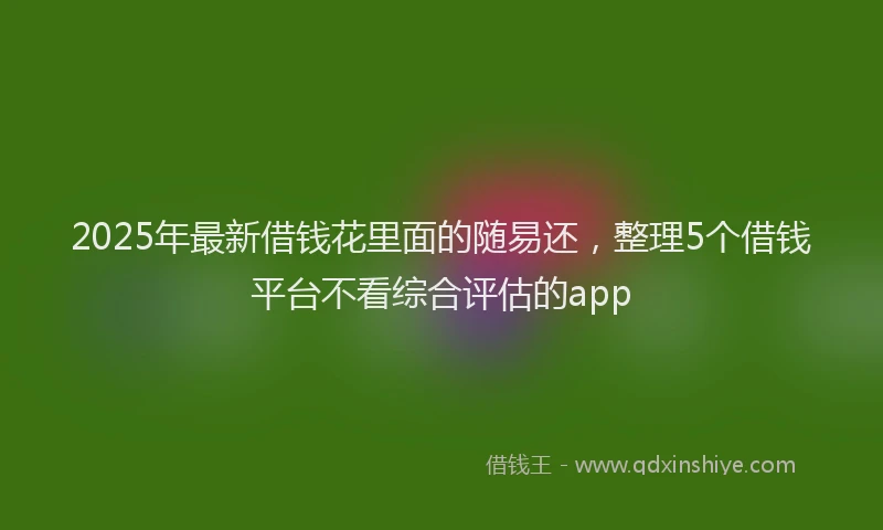 2025年最新借钱花里面的随易还，整理5个借钱平台不看综合评估的app