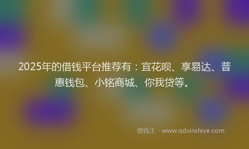 2025年的借钱平台推荐有：宜花呗、享易达、普惠钱包、小铭商城、你我贷等。