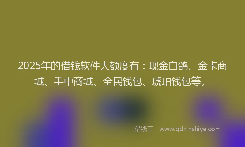 2025年的借钱软件大额度有：现金白鸽、金卡商城、手中商城、全民钱包、琥珀钱包等。