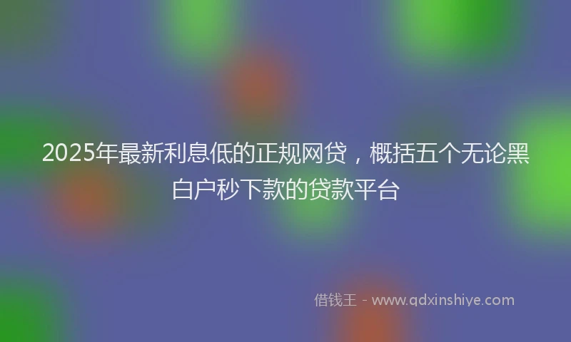 2025年最新利息低的正规网贷，概括五个无论黑白户秒下款的贷款平台