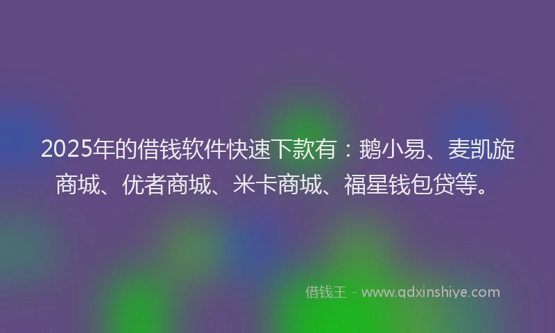 2025年的借钱软件快速下款有：鹅小易、麦凯旋商城、优者商城、米卡商城、福星钱包贷等。