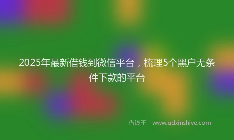 2025年最新借钱到微信平台，梳理5个黑户无条件下款的平台