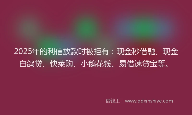 2025年的利信放款时被拒有：现金秒借融、现金白鸽贷、快莱购、小鹅花钱、易借速贷宝等。