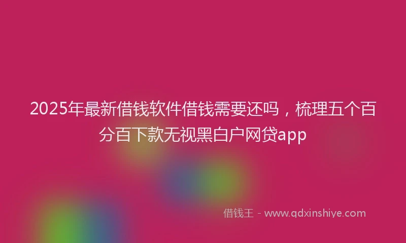 2025年最新借钱软件借钱需要还吗，梳理五个百分百下款无视黑白户网贷app
