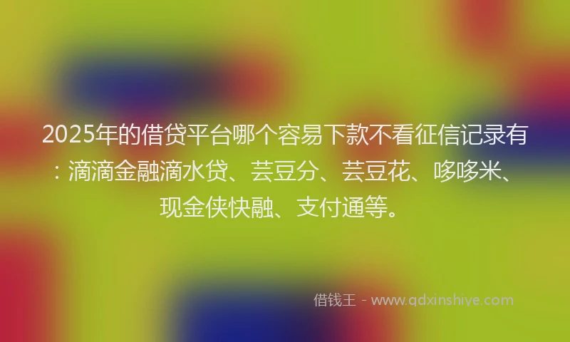 2025年的借贷平台哪个容易下款不看征信记录有：滴滴金融滴水贷、芸豆分、芸豆花、哆哆米、现金侠快融、支付通等。