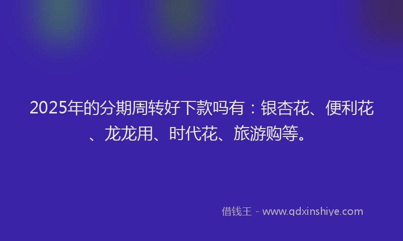 2025年的分期周转好下款吗有：银杏花、便利花、龙龙用、时代花、旅游购等。