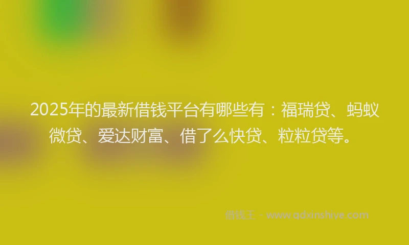 2025年的最新借钱平台有哪些有：福瑞贷、蚂蚁微贷、爱达财富、借了么快贷、粒粒贷等。