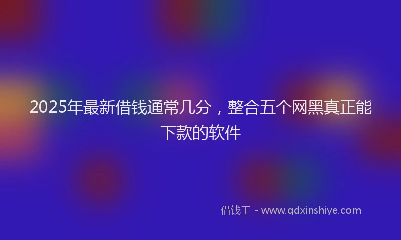 2025年最新借钱通常几分，整合五个网黑真正能下款的软件
