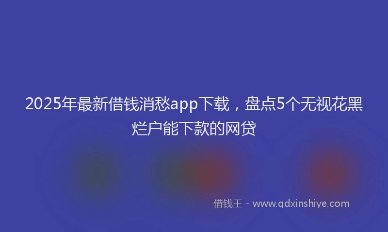 2025年最新借钱消愁app下载，盘点5个无视花黑烂户能下款的网贷