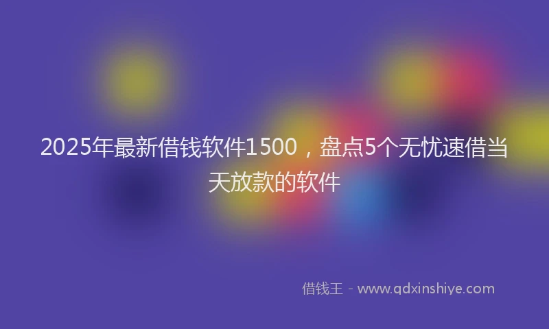 2025年最新借钱软件1500，盘点5个无忧速借当天放款的软件