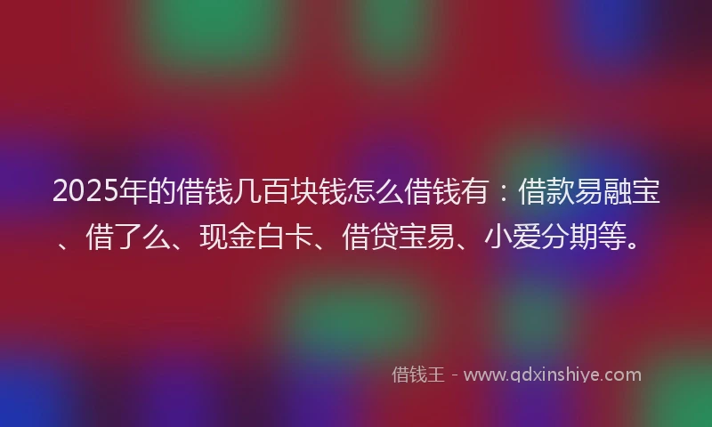 2025年的借钱几百块钱怎么借钱有：借款易融宝、借了么、现金白卡、借贷宝易、小爱分期等。