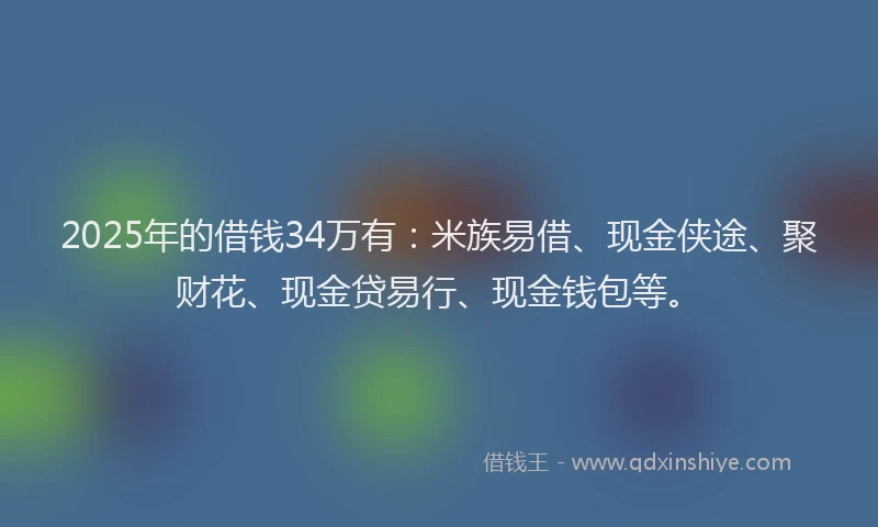 2025年的借钱34万有：米族易借、现金侠途、聚财花、现金贷易行、现金钱包等。