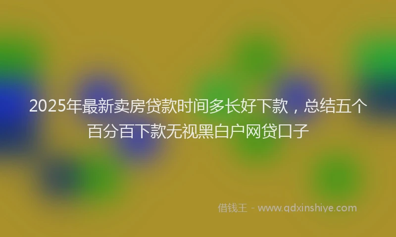 2025年最新卖房贷款时间多长好下款，总结五个百分百下款无视黑白户网贷口子