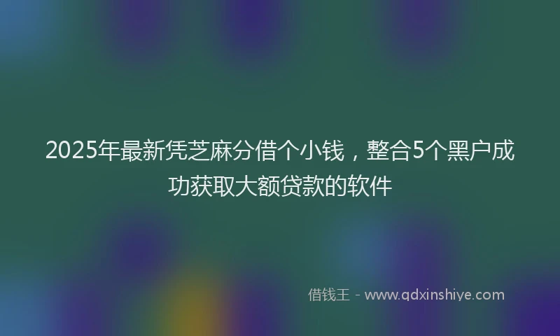 2025年最新凭芝麻分借个小钱，整合5个黑户成功获取大额贷款的软件