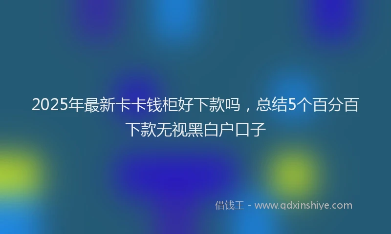 2025年最新卡卡钱柜好下款吗，总结5个百分百下款无视黑白户口子
