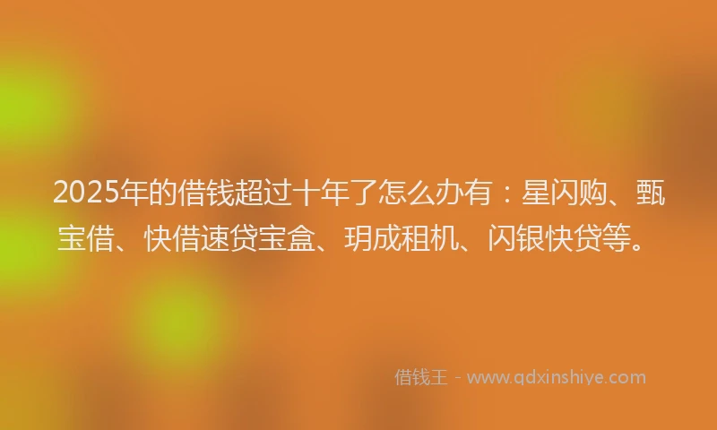 2025年的借钱超过十年了怎么办有：星闪购、甄宝借、快借速贷宝盒、玥成租机、闪银快贷等。