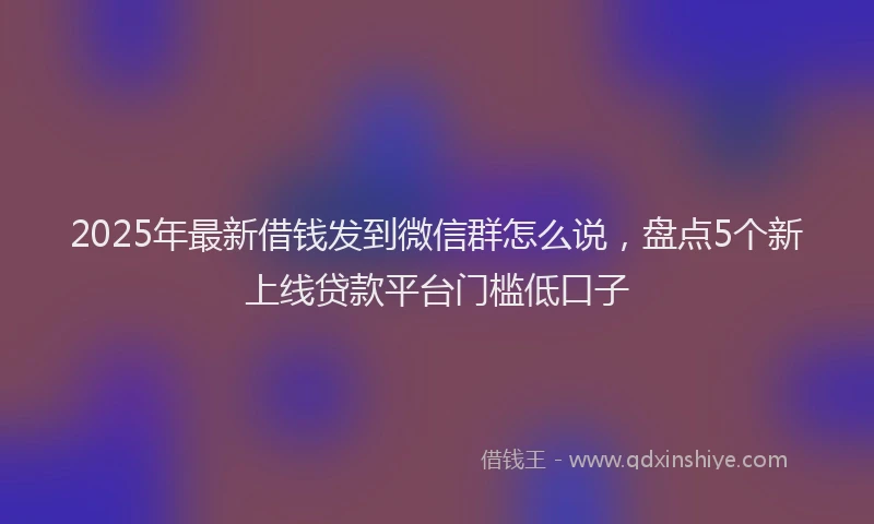 2025年最新借钱发到微信群怎么说，盘点5个新上线贷款平台门槛低口子