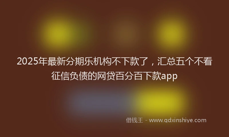 2025年最新分期乐机构不下款了，汇总五个不看征信负债的网贷百分百下款app