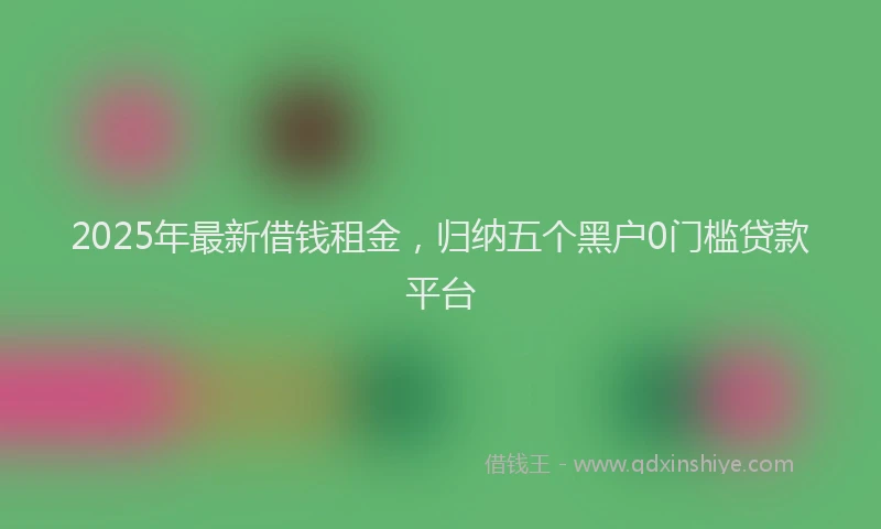 2025年最新借钱租金，归纳五个黑户0门槛贷款平台