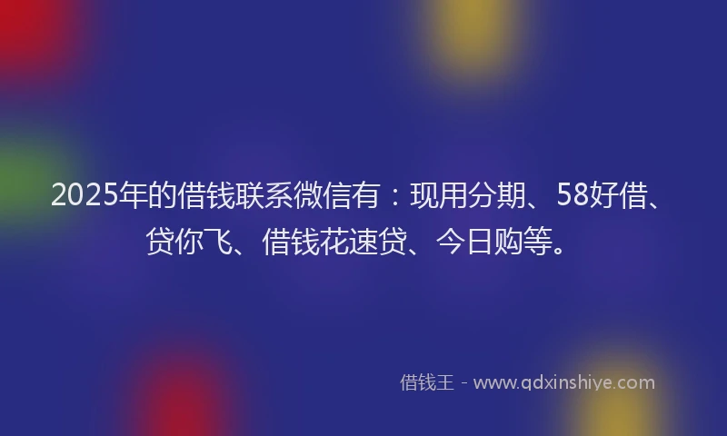 2025年的借钱联系微信有：现用分期、58好借、贷你飞、借钱花速贷、今日购等。