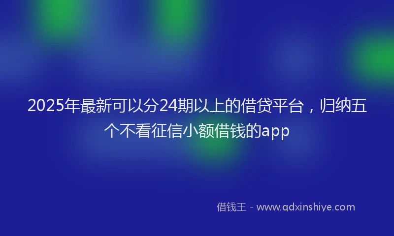 2025年最新可以分24期以上的借贷平台，归纳五个不看征信小额借钱的app