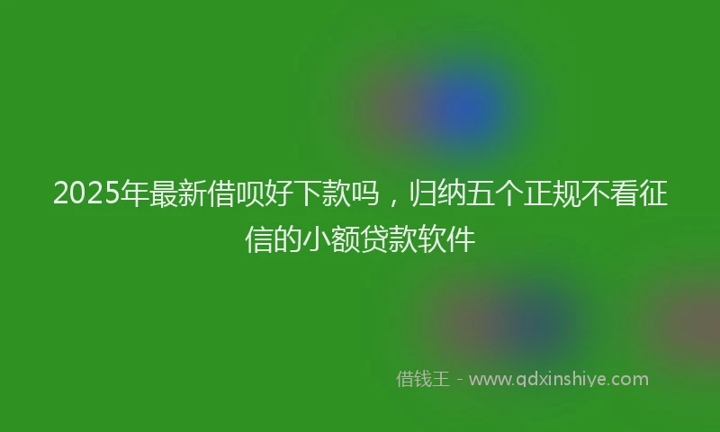 2025年最新借呗好下款吗，归纳五个正规不看征信的小额贷款软件