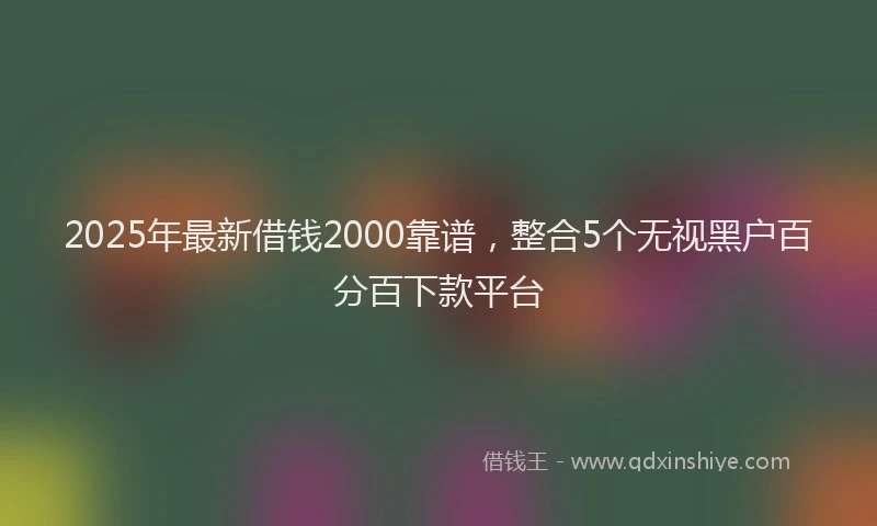 2025年最新借钱2000靠谱，整合5个无视黑户百分百下款平台