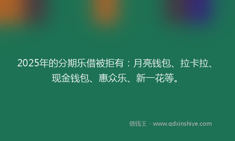 2025年的分期乐借被拒有：月亮钱包、拉卡拉、现金钱包、惠众乐、新一花等。