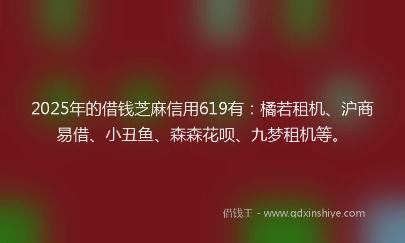 2025年的借钱芝麻信用619有：橘若租机、沪商易借、小丑鱼、森森花呗、九梦租机等。