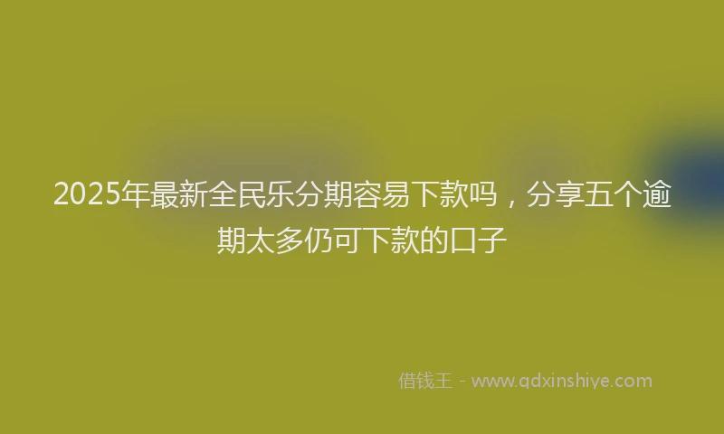 2025年最新全民乐分期容易下款吗，分享五个逾期太多仍可下款的口子