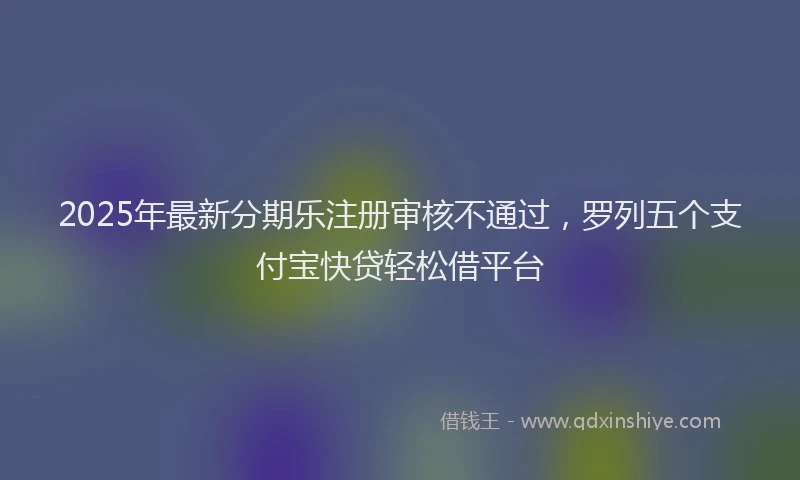 2025年最新分期乐注册审核不通过，罗列五个支付宝快贷轻松借平台