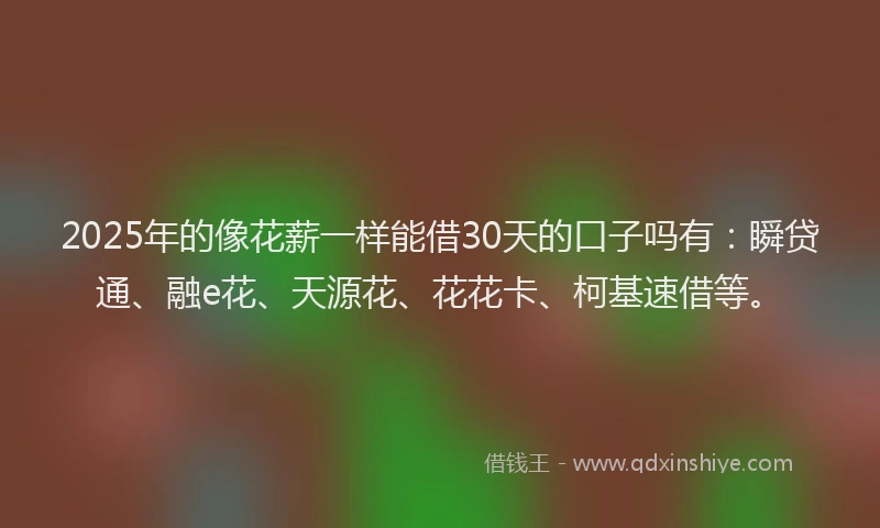 2025年的像花薪一样能借30天的口子吗有：瞬贷通、融e花、天源花、花花卡、柯基速借等。