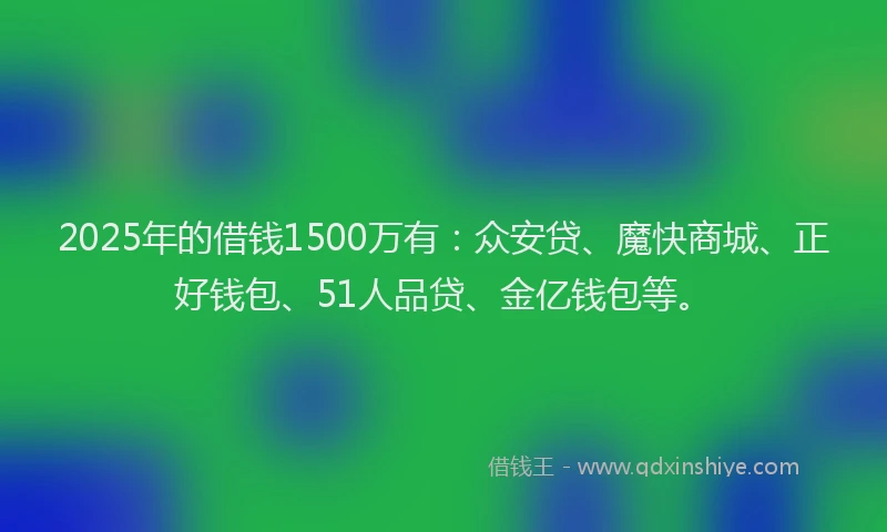 2025年的借钱1500万有：众安贷、魔快商城、正好钱包、51人品贷、金亿钱包等。