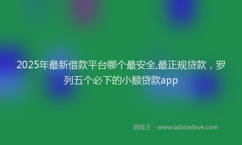 2025年最新借款平台哪个最安全,最正规贷款，罗列五个必下的小额贷款app