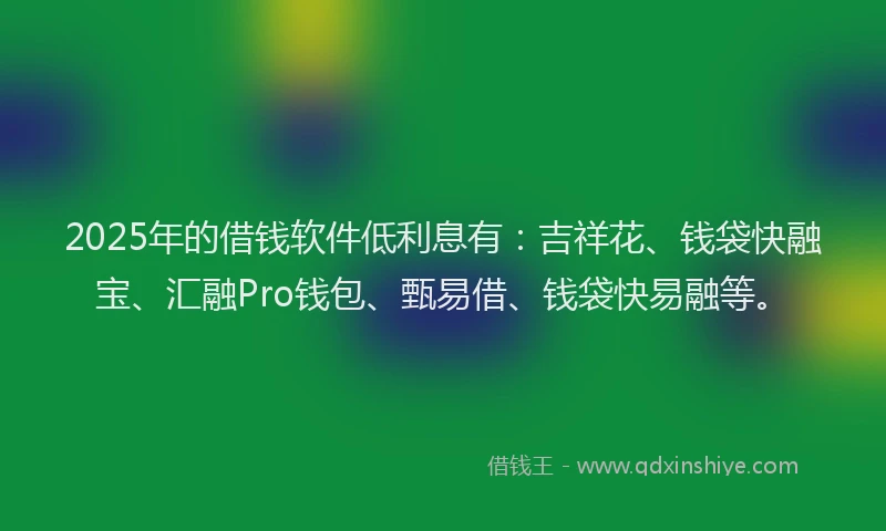 2025年的借钱软件低利息有：吉祥花、钱袋快融宝、汇融Pro钱包、甄易借、钱袋快易融等。