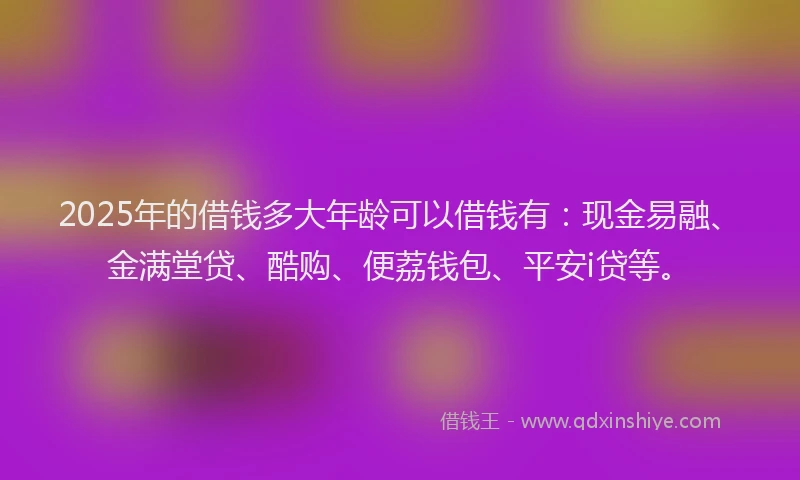 2025年的借钱多大年龄可以借钱有：现金易融、金满堂贷、酷购、便荔钱包、平安i贷等。