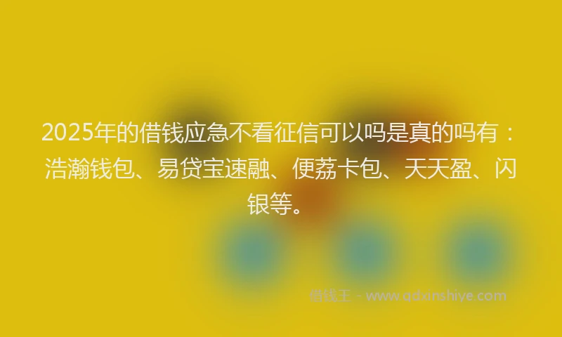 2025年的借钱应急不看征信可以吗是真的吗有：浩瀚钱包、易贷宝速融、便荔卡包、天天盈、闪银等。