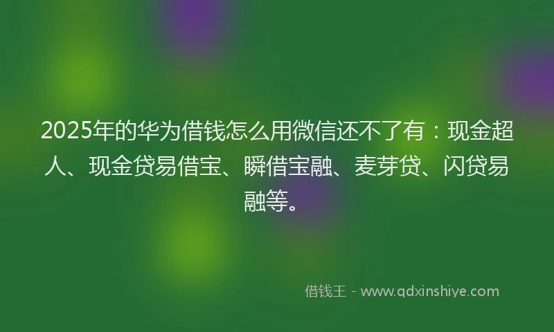 2025年的华为借钱怎么用微信还不了有：现金超人、现金贷易借宝、瞬借宝融、麦芽贷、闪贷易融等。