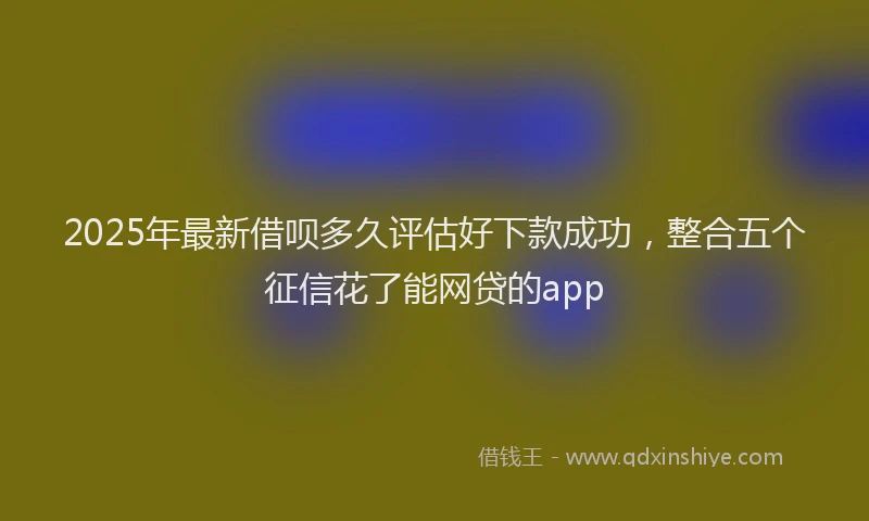 2025年最新借呗多久评估好下款成功，整合五个征信花了能网贷的app